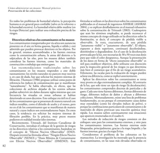 En todos los problemas de humedad relativa, la percepción
humana es en general poco confiable (salvo en lo referente a
la humedad excesiva). La humedad relativa debe medirse (en
la etapa Detectar) para realizar una evaluación precisa de los
riesgos.
Directrices relativas a los contaminantes en los museos
Los contaminantes transportados por vía aérea son sustancias
presentes en el aire en forma gaseosa, líquida o sólida y está
admitido que pueden provocar deterioro en los objetos. Por
lo general, estamos acostumbrados a las fuentes externas
como la contaminación urbana, la arena del desierto o la
salpicadura de las olas, pero los museos deben también
considerar las fuentes internas, como los materiales de
construcción oembalaje que emitengases.
Las recomendaciones tradicionales sobre los
contaminantes en los museos responden a este doble
razonamiento: los niveles naturales no parecen muy nocivos
y, en caso de duda, hay que solicitar los mejores sistemas de
filtración. Thomson (1986) propuso utilizar como punto de
referencia los índices de contaminación que se manifiestan
“naturalmente”. Se había observado, en efecto, que las
colecciones de archivos alejadas de los centros urbanos
podían sobrevivir sin daños durante siglos mientras que con
frecuencia las situadas en zonas urbanas se habían
deteriorado en unos decenios. Este enfoque era útil en el caso
de los contaminantes que se presentan de manera natural con
índices notables, como el dióxido de azufre y el ozono, pero
no en el de los contaminantes que se manifiestan de manera
natural y cuyos índices son extremadamente bajos. En estos
casos, la tendencia era solicitar los mejores sistemas de
filtración posibles. En la práctica, muy pocos museos
pudieronenrealidadinstalartalessistemas.
Recientemente, Tétreault, del Instituto Canadiense de
Conservación, introdujo el enfoque de la gestión de riesgos
en las directrices relativas a los contaminantes, basándose en
el concepto de “Efectos Nocivos Observables” (ENO).
Después inventó las fórmulas afines: “Ningún Efecto Nocivo
Observable” (NENO) y “Dosis Mínima de Contaminante
con Efectos Nocivos Observables” (DMENO). Esas
82
Cómo administrar un museo: Manual práctico
Preservación de las colecciones
fórmulas se utilizan en las directrices sobre los contaminantes
publicadas en el manual de ingenieros ASHRAE (ASHRAE
2004), y se explican detalladamente en el manual exhaustivo
sobre la contaminación de Tétreault (2003). Cualesquiera
que sean los términos empleados, se puede reconocer el
mismo concepto de riesgo utilizado en las directrices sobre la
iluminación, es decir, el concepto de pérdida visible u
observable. Se trata, exactamente, de una pérdida
“justamente visible” o “justamente observable”. El objeto,
expuesto a dosis superiores, continuará decolorándose,
destiñéndose o degradándose. En el caso de la decoloración
provocadapor la luz, son necesarias de 30 a 50 vecesesas dosis
para que todo el color desaparezca. Aunque la presentación
de los datos en forma de “efecto justamente observable” es
útil para establecer objetivos, debe utilizarse con discreción
para la inspección general de los riesgos ya que determina
más bien el comienzo que el fin de un riesgo acumulativo.
Felizmente, las escalas para la evaluación de riesgos pueden
aclararesa diferencia, comose explicóanteriormente.
Aplicar las directrices sobre los contaminantes se torna
muy pronto en algo extremadamente complejo. Al contrario
de la luz, que solo tiene un tipo de riesgo (la decoloración),
los contaminantes comprenden docenas de partículas y de
gases. Cada uno tiene fuentes diferentes, formas diferentes de
riesgo, diferentes índices de daños y afectan a diferentes
colecciones. Afortunadamente, existe una lista de problemas
fundamentales, ya sea porque el contaminante causa daños
muy extendidos (como los elevados índices de polvo), o
porquelas combinaciones particularesde contaminantes y de
materiales de objeto provocan una reacción química muy
rápida. Los museos sufren continuamente esas situaciones
que aparecen enumeradas en elcuadro4.
Los métodos de reducción de riesgos consisten en dos
enfoques: uno para los contaminantes externos, y otro para
los contaminantes internos. Las fuentes externas están
bloqueadas, principalmente, gracias a la etapa Impedir, y las
fuentes internas, gracias ala etapaEvitar.
Consideremos el problema de los colorantes en los
manuscritos. La investigación ha mostrado que la presencia
de contaminantes, en las tasas más elevadas observadas en
 