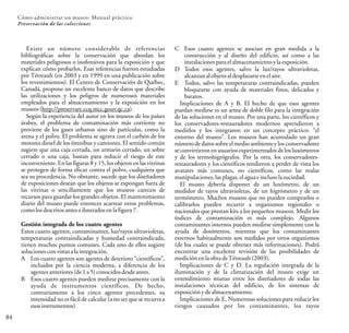Existe un número considerable de referencias
bibliográficas sobre la conservación que abordan los
materiales peligrosos o inofensivos para la exposición y que
explican cómo probarlos. Esas referencias fueron estudiadas
por Tétreault (en 2003 y en 1999 en una publicación sobre
los revestimientos). El Centro de Conservación de Québec,
Canadá, propone un excelente banco de datos que describe
las utilizaciones y los peligros de numerosos materiales
empleados para el almacenamiento y la exposición en los
museos (http://preservart.ccq.mcc.gouv.qc.ca).
Según la experiencia del autor en los museos de los países
árabes, el problema de contaminación más corriente no
proviene de los gases urbanos sino de partículas, como la
arena y el polvo. El problema se agrava con el carbón de los
motores diesel de los ómnibus y camiones. El sentido común
sugiere que una caja cerrada, un armario cerrado, un sobre
cerrado o una caja, bastan para reducir el riesgo de este
inconveniente. En las figuras 8 y 15, los objetos en las vitrinas
se protegen de forma eficaz contra el polvo, cualquiera que
sea su procedencia. No obstante, sucede que los diseñadores
de exposiciones desean que los objetos se expongan fuera de
las vitrinas o sencillamente que los museos carecen de
recursos para guardar los grandes objetos. El mantenimiento
diario del museo puede entonces acarrear otros problemas,
comolosdescritosantese ilustradosen la figura7.
Gestión integrada de los cuatro agentes
Estos cuatro agentes, contaminantes, luz/rayos ultravioletas,
temperaturas contraindicadas y humedad contraindicada,
tienen muchos puntos comunes. Cada uno de ellos sugiere
soluciones convistas ala integración.
A Los cuatro agentes son agentes de deterioro “científicos”,
incluidos por la ciencia moderna, a diferencia de los
agentes anteriores(de1a5)conocidosdesdeantes.
B Esos cuatro agentes pueden medirse precisamente con la
ayuda de instrumentos científicos. De hecho,
contrariamente a los cinco agentes precedentes, su
intensidad no es fácil de calcular (a no ser que se recurra a
esos instrumentos).
84
Cómo administrar un museo: Manual práctico
Preservación de las colecciones
C Esos cuatro agentes se asocian en gran medida a la
construcción y al diseño del edificio, así como a las
instalaciones paraelalmacenamientoyla exposición.
D Todos esos agentes, salvo la luz/rayos ultravioletas,
alcanzan alobjeto aldesplazarse en elaire.
E Todos, salvo las temperaturas contraindicadas, pueden
bloquearse con ayuda de materiales finos, delicados y
baratos.
Implicaciones de A y B. El hecho de que esos agentes
puedan medirse es un arma de doble filo para la integración
de las soluciones en el museo. Por una parte, los científicos y
los conservadores-restauradores modernos aprendieron a
medirlos y los integraron en un concepto práctico: “el
entorno del museo”. Los museos han acumulado un gran
número de datos sobre el medio ambiente y los conservadores
se convirtieron en usuarios experimentados de los luxómetros
y de los termohigrógrafos. Por la otra, los conservadores-
restauradores y los científicos tendieron a perder de vista los
avatares más comunes, no científicos, como las malas
manipulaciones, lasplagas,el aguae inclusolasuciedad.
El museo debería disponer de un luxómetro, de un
medidor de rayos ultravioletas, de un higrómetro y de un
termómetro. Muchos museos que no pueden comprarlos o
calibrarlos pueden recurrir a organismos regionales o
nacionales que prestan kits a los pequeños museos. Medir los
índices de contaminación es más complejo. Algunos
contaminantes internos pueden medirse simplemente con la
ayuda de dosímetros, mientras que los contaminantes
externos habitualmente son medidos por otros organismos
(de los cuales se puede obtener más informaciones). Podrá
encontrar una excelente revisión de las posibilidades de
medición enlaobradeTétreault(2003).
Implicaciones de C y D. La regulación integrada de la
iluminación y de la climatización del museo exige un
entendimiento mutuo entre los diseñadores de todas las
instalaciones técnicas del edificio, de los sistemas de
exposición ydealmacenamiento.
Implicaciones de E. Numerosas soluciones para reducir los
riesgos causados por los contaminantes, los rayos
 