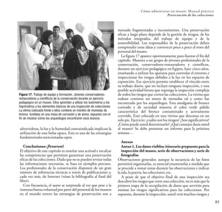 ultravioletas, la luz y la humedad contraindicada implican la
utilización de una bolsa opaca. Esta es una de las estrategias
fundamentales mencionadas supra.
Conclusiones: ¡Persevere!
El objetivo de este capítulo es enseñar una actitud e inculcar
las competencias que permitan garantizar una preservación
eficaz de las colecciones. Dado que no se pueden revisar todas
las informaciones necesarias, se basa en ejemplos precisos.
Los profesionales de la conservación disponen de un gran
número de referencias técnicas a través de publicaciones y,
cada vez más, de Internet (véase la bibliografía al final del
libro).
Con frecuencia, el autor se sorprende al ver que pese a la
inmensa buena voluntadpor parte del personal de los museos
en el mundo entero las estrategias de preservación son a
Cómo administrar un museo: Manual práctico
Preservación de las colecciones
85
menudo fragmentadas e inconsistentes. Una preservación
eficaz a largo plazo depende de la gestión de riesgos, de los
métodos integrados, del trabajo de equipo y de la
sostenibilidad. Los responsables de la preservación deben
comprender estas ideas y convencer poco a poco al resto del
personaldel museo.
La figura 17 aparece oportunamente para ilustrar el fin del
capítulo. Muestra a un grupo de jóvenes profesionales de la
conservación, conservadores-restauradores y científicos,
durante un ejercicio pedagógico en Egipto, hace cinco años,
enseñando a utilizar los aparatos para controlar el entorno e
inspeccionar los riesgos debidos a la luz en los espacios de
exposición. Ese ejercicio permite establecer el vínculo entre
su trabajo diario, que no incluye ninguna inspección, y una
posible actividad futura que suponga la inspección compleja
de todos los riesgos que corren las colecciones. La vitrina que
rodean contiene un tesoro de monedas tal y como fue
encontrado por los arqueólogos. Esta amalgama de bronce
corroído y de suciedad muestra el color verde pálido
característico del bronce contaminado y activamente
corroído. Está colocada en una vitrina que descansa en un
solo pie. Ejercicio: ¿cuáles son los riesgos? ¿Son significativos?
¿Cómo puede usted determinarlo? ¿Qué consejos daría usted
al museo? Se debe presentar un informe para la próxima
semana…
Anexos
Anexo 1. Los datos visibles: itinerario propuesto para la
inspección del museo, serie de observaciones y serie de
fotografías
Observaciones generales: aunque la secuencia de las fotos
permitirá organizarlas, es esencial enumerarlas a medida que
se procede a tomar notas durante las observaciones e indicar
lasala, lapuerta, lascolecciones, etc.
A pesar de que el objetivo final de una inspección sea
descubrir los riesgos que corre una colección, no es más que la
primera etapa de la recopilación de datos que servirán para
estimar los riesgos significativos para las colecciones. Por
supuesto, durante la inspección, usted verá muchos riesgos y
Figura 17. Trabajo de equipo y formación. Jóvenes conservadores-
restauradores y científicos de la conservación durante un ejercicio
pedagógico en un museo. Ellos aprenden a utilizar los luxómetros y los
higrómetros y los elementos básicos de una inspección de colecciones.
La vitrina colocada frente a ellos contiene un montón de monedas de
bronce, fundidas en una masa de corrosión y de arena, expuesto con el
fin de mostrar cómo los arqueólogos encontraron esos tesoros.
 