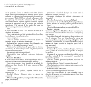86
Cómo administrar un museo: Manual práctico
Preservación de las colecciones
eso lo ayudará a acopiar las informaciones útiles, pero no
olvide señalar también los aspectos positivos (puerta, pared,
embalaje, etc.). En toda inspección sistemática como esta o la
propuesta por Waller (2003), el estimado se hace para todos
los agentes y para todas las colecciones. Así, el informe
menciona tanto los aspectos negativos como los aspectos
positivos de la gestión actual de los riesgos que corren las
colecciones. ¡A la mayoría de los museos les gusta leer
observacionespositivasen losinformes!
Sitio
Camine alrededor del sitio, a una distancia de 10 a 50 m
alrededordeledificio
Fotos: vistas generales del sitio (gran ángulo) de frente, lado
izquierdo,parte trasera,ladoderecho.
Datosarecopilar:
¿Tipo de edificios cercanos o asociados? (fuente de
incendio, deagua, deladrones,devándalos)
¿Inclinación del terreno cercano, altura/distancia, con
relaciónalosríosyalasfosassépticas? (agua)
¿Cuáles son las canalizaciones de agua, cuáles los sistemas
de drenaje y de evacuación que usted ve? ¿Parecen estar en
buenas condiciones?(agua)
¿Bocasdeincendiopróximas?(fuego)
¿Iluminación para vigilancia nocturna? (ladrones,
vándalos)
Perímetro del edificio
Camine alrededor del edificio, mire las paredes y el techo (si
fuese necesario, tratedeobteneruna vistadelaazotea)
Fotos: vistas generales (gran ángulo) de la fachada del
edificio, del lado derecho, de la parte trasera, del lado
izquierdo.
Datosarecopilar:
¿Materiales de las paredes, espacios, calidad de la
construcción?
¿Brechas? ¿Fisuras? (bloquear todos los agentes de
deterioro)
¿Orificios en las paredes? ¿Tienen pantallas? (bloquear las
plagas,losladrones)
¿Iluminación nocturna? ¿Campo de visión claro u
obstruido? (ladrones,vándalos)
¿Perímetro alrededor del edificio desprovisto de
vegetación?
¿Desechosalmacenadosenlascercanías?(plagas)
¿Construcción de la techumbre? ¿Techo en pendiente o
plano? ¿Sistema de drenaje? ¿Estado? ¿Trazas de averías?
(agua)
¿Otros incidentes asociadosalperímetrodel edificio?
Puertas y ventanas
Camine en el perímetro del edificio, observe las puertas y las
ventanas (si es necesario, observe más de cerca cada puerta y
cadaventana)
Fotos: Identifique cada tipo de puerta. Tome al menos una
foto de cada tipo. Tome una fotografía de las puertas que
presenten problemas específicos. Tome grandes planos de las
cerraduras, los intersticios, los rastros de mal estado (hágalo
después de haber tomado la fotografía general de la
puerta/ventana)
Datosarecopilar:
Materiales de las puertas, cerraduras, bisagras, intersticios,
juntas, ¿calidad de la construcción? (capacidad de bloquear
losagentes)
Materiales de las ventanas, cerraduras, intersticios, juntas,
pantallas, ¿calidad de la construcción? (capacidad de
bloquearlosagentes)
¿Pantallas, cortinas, persianas? (ladrones, vándalos, luz,
rayosultravioletas)
¿Estaban abiertos? ¿Porqué?(preguntealpersonal)
¿Otros hechos imprevisibles evidentes relacionados con las
puertas ylasventanas?
Habitaciones sin colecciones
Recorratodaslas salasypasillos sincolecciones
Fotos: vista (gran ángulo) de cada habitación, una en
dirección de la puerta, otra en dirección opuesta. Gran plano
deobservacionespertinentes.
Datosarecopilar:
 