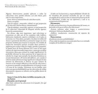 88
Cómo administrar un museo: Manual práctico
Preservación de las colecciones
Algunas observaciones pueden aplicarse a todas las
colecciones; otras, pueden referirse a un solo objeto, pero
solosies muyimportante.
Fotos:ahorase tomaránfotosdecadaobservación.
Datosarecopilar:
Tipo de soporte, ¿materiales, calidad, en qué proporción
delacolección? (fuerzas físicas, contaminantes)
Tipo de embalaje, ¿materiales, soportes, en qué proporción
de la colección? (capacidad de bloquear muchos agentes,
fuente decontaminantes)
Por último, algo muy importante: ¿qué colecciones se
encuentran en cada uno de los conjuntos nido (edificio,
habitación, instalación, soporte y embalaje) o en el suelo, en
el exterior, etc.? Esos datos, asociados a los datos invisibles del
Anexo 2, permitirán identificar y estimar los riesgos así como
proponer medidas para mejorar la situación. Ese modelo de
inspección sistemática permite recopilar datos positivos y
negativos para evaluar todos los riesgos, grandes o pequeños.
Se puede hacer de forma diferente tal y como lo hace gran
número de experimentados inspectores, y optar por recopilar
únicamente datos para estimar los riesgos significativos. Es
preferible informar los datos positivos de la inspección sin
calcular los riesgos (por ejemplo, los desechos domésticos se
arrojan diariamente a 30 metros del edificio), aun cuando el
informe señale además un riesgo significativo(después de dos
semanas de observación se detectó un gran número de
insectos en las trampas adhesivas en las salas de colecciones y
su presencia aumentó considerablemente en la pared cercana
a la zona de las comidas. Felizmente no son polillas, pero
existe una gran probabilidad de que las colecciones de tejidos
directamente expuestos se infesten con las polillas dentro de
unos años).
Anexo 2: Lista de los datos invisibles necesarios y de
sus fuentes
Discusión con el personal
¿Qué daño sufrieron las colecciones en el pasado? ¿En qué
circunstancias?
¿Cuáles son las funciones y responsabilidades oficiales de
los miembros del personal (incluidos los que no están
encargados de la conservación) en materia de preservación de
las colecciones? ¿Cuáles son sus opiniones y cuál es su
comprensióndelasprácticas?
Documentos
¿Cuáles son las directrices y los procedimientos del museo, en
particular enloque serefiere alascolecciones?
¿Existen informes sobre riesgos o acontecimientos
anteriores?¿Informes deplanificación?
¿Edificio, instalaciones, construcción de espacios de
exposición?
Datosexternos
¿Incidentes externos, probabilidades?
¿Tiene todas las respuestas necesarias para hacer un estimado
completodelosdiferentes riesgos?
 