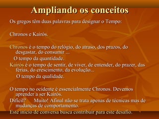 Os gregos têm duas palavras para designar o Tempo:Os gregos têm duas palavras para designar o Tempo:
Chronos e Kairós.Chronos e Kairós.
ChronosChronos é o tempo do relógio, do atraso, dos prazos, doé o tempo do relógio, do atraso, dos prazos, do
desgastar, do consumir ...desgastar, do consumir ...
O tempo da quantidade.O tempo da quantidade.
KairósKairós é o tempo de sentir, de viver, de entender, do prazer, dasé o tempo de sentir, de viver, de entender, do prazer, das
férias, do crescimento, da evolução...férias, do crescimento, da evolução...
O tempo da qualidade.O tempo da qualidade.
O tempo no ocidente é essencialmente Chronos. DevemosO tempo no ocidente é essencialmente Chronos. Devemos
aprender a ser Kairós.aprender a ser Kairós.
Difícil? Muito! Afinal não se trata apenas de técnicas mas deDifícil? Muito! Afinal não se trata apenas de técnicas mas de
mudanças de comportamento.mudanças de comportamento.
Este início de conversa busca contribuir para este desafio.Este início de conversa busca contribuir para este desafio.
Ampliando os conceitosAmpliando os conceitos
 