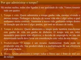 Por que administrar o tempo?
Há muitas razões, todas elas ligadas à sua qualidade de vida. Vamos resumir
tudo em quatro:
1. Tempo é vida: Quem administra o tempo ganha vida, mesmo vivendo o
mesmo tempo. Prolongar a duração de nossa vida não é algo sobre o qual
tenhamos muito controle. Aumentar a nossa vida ganhando tempo dentro
da duração que ela tem é algo, porém, que está ao alcance de todos.
2. Tempo é dinheiro: Quem administra o tempo pode também transformar
este ganho de vida em ganho de dinheiro. O tempo tem um valor
monetário para quem tem objetivos: a decisão de empregá-lo ou não em
determinada tarefa deve levar em consideração este valor do seu tempo.
3. Produtividade: O tempo é um recurso fundamental. Nada pode ser
produzido sem ele. Sua produtividade é a multiplicação de sua eficiência
pela sua eficácia.
4. Stress: Quem administra o tempo reduz o Stress que é fruto do mal uso
do tempo.
 