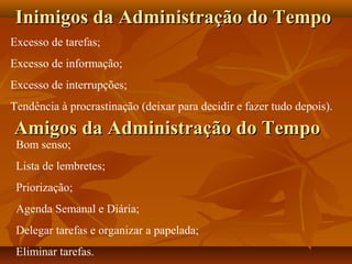 Excesso de tarefas;
Excesso de informação;
Excesso de interrupções;
Tendência à procrastinação (deixar para decidir e fazer tudo depois).
Amigos da Administração do TempoAmigos da Administração do Tempo
Inimigos da Administração do TempoInimigos da Administração do Tempo
Bom senso;
Lista de lembretes;
Priorização;
Agenda Semanal e Diária;
Delegar tarefas e organizar a papelada;
Eliminar tarefas.
 