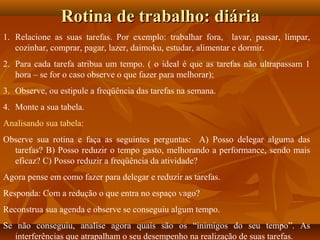 Rotina de trabalho: diáriaRotina de trabalho: diária
1. Relacione as suas tarefas. Por exemplo: trabalhar fora, lavar, passar, limpar,
cozinhar, comprar, pagar, lazer, daimoku, estudar, alimentar e dormir.
2. Para cada tarefa atribua um tempo. ( o ideal é que as tarefas não ultrapassam 1
hora – se for o caso observe o que fazer para melhorar);
3. Observe, ou estipule a freqüência das tarefas na semana.
4. Monte a sua tabela.
Analisando sua tabela:
Observe sua rotina e faça as seguintes perguntas: A) Posso delegar alguma das
tarefas? B) Posso reduzir o tempo gasto, melhorando a performance, sendo mais
eficaz? C) Posso reduzir a freqüência da atividade?
Agora pense em como fazer para delegar e reduzir as tarefas.
Responda: Com a redução o que entra no espaço vago?
Reconstrua sua agenda e observe se conseguiu algum tempo.
Se não conseguiu, analise agora quais são os “inimigos do seu tempo”. As
interferências que atrapalham o seu desempenho na realização de suas tarefas.
 