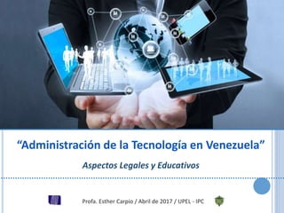“Administración de la Tecnología en Venezuela”
Aspectos Legales y Educativos
Profa. Esther Carpio / Abril de 2017 / UPEL - IPC
 