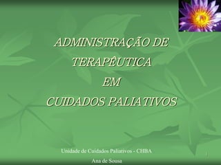 1
ADMINISTRAÇÃO DE
TERAPÊUTICA
EM
CUIDADOS PALIATIVOS
Unidade de Cuidados Paliativos - CHBA
Ana de Sousa
 