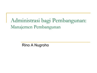 Administrasi bagi Pembangunan:
Manajemen Pembangunan
Rino A Nugroho
 