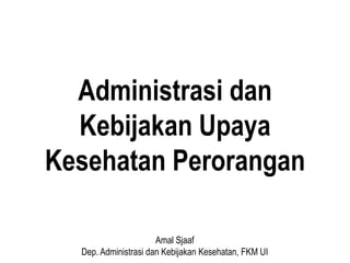 Administrasi dan
Kebijakan Upaya
Kesehatan Perorangan
Amal Sjaaf
Dep. Administrasi dan Kebijakan Kesehatan, FKM UI
 