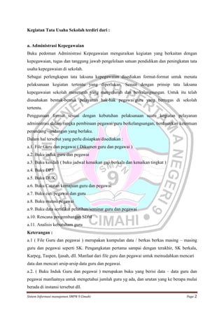 Kegiatan Tata Usaha Sekolah terdiri dari :

a. Administrasi Kepegawaian
Buku pedoman Administrasi Kepegawaian menguraikan kegiatan yang berkaitan dengan
kepegawaian, tugas dan tanggung jawab pengelolaan satuan pendidikan dan peningkatan tata
usaha kepegawaian di sekolah.
Sebagai perlengkapan tata laksana kepegawaian disediakan format-format untuk menata
pelaksanaan kegiatan tertentu yang diperlukan. Sesuai dengan prinsip tata laksana
kepegawaian sekolah menengah yang menyeluruh dan berkelangsungan. Untuk itu telah
diusahakan bentuk-bentuk pelayanan hak-hak pegawai/guru yang bertugas di sekolah
tertentu.
Penggunaan format sesuai dengan kebutuhan pelaksanaan suatu kegiatan pelayanan
administrasi dalam rangka pembinaan pegawai/guru berkelangsungan, berdasarkan ketentuan
perundang –undangan yang berlaku.
Dalam hal tersebut yang perlu disiapkan/disediakan :
a.1. File Guru dan pegawai ( Dikumen guru dan pegawai )
a.2. Buku induk guru dan pegawai
a.3. Buku kendali ( buku jadwal kenaikan gaji berkala dan kenaikan tingkat )
a.4. Buku DP3
a.5. Buku DUK
a.6. Buku Catatan kemajuan guru dan pegawai
a.7. Buku cuti pegawai dan guru
a.8. Buku mutasi pegawai
a.9. Buku data sertifikat pelatihan/seminar guru dan pegawai
a.10. Rencana pengembangan SDM
a.11. Analisis kebutuham guru
Keterangan :
a.1 ( File Guru dan pegawai ) merupakan kumpulan data / berkas berkas masing – masing
guru dan pegawai seperti SK. Pengangkatan pertama sampai dengan terakhir, SK berkala,
Karpeg, Taspen, Ijasah, dll. Manfaat dari file guru dan pegawai untuk memudahkan mencari
data dan mencari arsip-arsip data guru dan pegawai.
a.2. ( Buku Induk Guru dan pegawai ) merupakan buku yang berisi data – data guru dan
pegawai manfaatnya untuk mengetahui jumlah guru yg ada, dan urutan yang ke berapa mulai
berada di instansi tersebut dll.
Sistem Informasi manajemen SMPN 9 Cimahi

Page 2

 