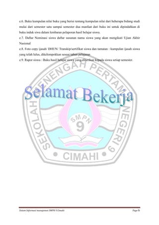 e.6. Buku kumpulan nilai buku yang berisi tentang kumpulan nilai dari beberapa bidang studi
mulai dari semester satu sampai semester dua manfaat dari buku ini untuk dipindahkan di
buku induk siwa dalam lembaran pelaporan hasil belajar siswa.
e.7. Daftar Nominasi siswa daftar susunan nama siswa yang akan mengikuti Ujian Akhir
Nasional
e.8. Foto copy ijasah/ DHUN/ Transkip/sertifikat siswa dan tamatan : kumpulan ijasah siswa
yang telah lulus, dikelompokkan sesuai tahun pelajaran
e.9. Rapor siswa : Buku hasil belajar siswa yang diberikan kepada siswa setiap semester.

Sistem Informasi manajemen SMPN 9 Cimahi

Page 6

 