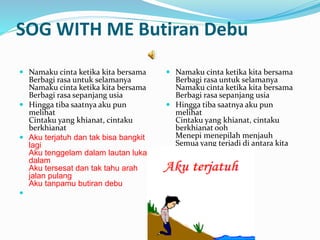 SOG WITH ME Butiran Debu
? Namaku cinta ketika kita bersama
Berbagi rasa untuk selamanya
Namaku cinta ketika kita bersama
Berbagi rasa sepanjang usia
? Hingga tiba saatnya aku pun
melihat
Cintaku yang khianat, cintaku
berkhianat
? Aku terjatuh dan tak bisa bangkit
lagi
Aku tenggelam dalam lautan luka
dalam
Aku tersesat dan tak tahu arah
jalan pulang
Aku tanpamu butiran debu
?
? Namaku cinta ketika kita bersama
Berbagi rasa untuk selamanya
Namaku cinta ketika kita bersama
Berbagi rasa sepanjang usia
? Hingga tiba saatnya aku pun
melihat
Cintaku yang khianat, cintaku
berkhianat ooh
Menepi menepilah menjauh
Semua yang terjadi di antara kita
ooh
?
 