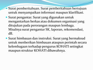  Surat pemberitahuan. Surat pemberitahuan bertujuan
untuk menyampaikan informasi maupun klarifikasi.
 Surat pengantar. Surat yang digunakan untuk
mengantarkan berkas atau dokumen organisasi yang
ditujukan pada perorangan maupun lembaga.
Misalnya surat pengantar SK, laporan, rekomendasi,
dll.
 Surat himbauan dan instruksi. Surat yang bermaksud
untuk menberikan himbauan ataupun perintah secara
kelembagaan terhadap pengurus KOHATI setingkat
maupun struktur KOHATI dibawahnya.
 