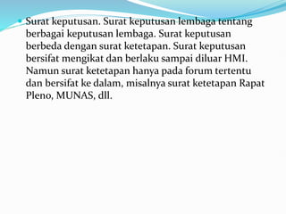  Surat keputusan. Surat keputusan lembaga tentang
berbagai keputusan lembaga. Surat keputusan
berbeda dengan surat ketetapan. Surat keputusan
bersifat mengikat dan berlaku sampai diluar HMI.
Namun surat ketetapan hanya pada forum tertentu
dan bersifat ke dalam, misalnya surat ketetapan Rapat
Pleno, MUNAS, dll.
 