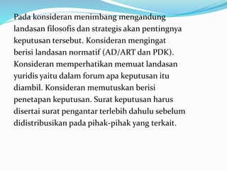 Pada konsideran menimbang mengandung
landasan filosofis dan strategis akan pentingnya
keputusan tersebut. Konsideran mengingat
berisi landasan normatif (AD/ART dan PDK).
Konsideran memperhatikan memuat landasan
yuridis yaitu dalam forum apa keputusan itu
diambil. Konsideran memutuskan berisi
penetapan keputusan. Surat keputusan harus
disertai surat pengantar terlebih dahulu sebelum
didistribusikan pada pihak-pihak yang terkait.
 