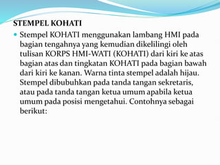 STEMPEL KOHATI
 Stempel KOHATI menggunakan lambang HMI pada
bagian tengahnya yang kemudian dikelilingi oleh
tulisan KORPS HMI-WATI (KOHATI) dari kiri ke atas
bagian atas dan tingkatan KOHATI pada bagian bawah
dari kiri ke kanan. Warna tinta stempel adalah hijau.
Stempel dibubuhkan pada tanda tangan sekretaris,
atau pada tanda tangan ketua umum apabila ketua
umum pada posisi mengetahui. Contohnya sebagai
berikut:
 