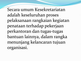 Secara umum Kesekretariatan
adalah keseluruhan proses
pelaksanaan rangkaian kegiatan
penataan terhadap pekerjaan
perkantoran dan tugas-tugas
bantuan lainnya, dalam rangka
menunjang kelancaran tujuan
organisasi.
 