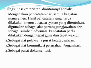Fungsi Kesekretariatan diantaranya adalah:
1. Mengadakan pencatatan dari semua kegiatan
manajemen. Hasil pencatatan yang harus
dilakukan menurut suatu system yang ditentukan,
digunakan sebagai alat pertanggungjawaban dan
sebagai sumber informasi. Pencatatan perlu
dilakukan dengan tepat guna dan tepat waktu.
2.Sebagai alat pelaksana pusat ketatausahaan.
3.Sebagai alat komunikasi perusahaan/organisasi.
4.Sebagai pusat dokumentasi.
 