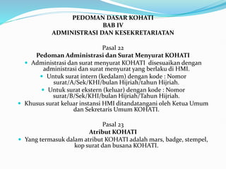 PEDOMAN DASAR KOHATI
BAB IV
ADMINISTRASI DAN KESEKRETARIATAN
Pasal 22
Pedoman Administrasi dan Surat Menyurat KOHATI
 Administrasi dan surat menyurat KOHATI disesuaikan dengan
administrasi dan surat menyurat yang berlaku di HMI.
 Untuk surat intern (kedalam) dengan kode : Nomor
surat/A/Sek/KHI/bulan Hijriah/tahun Hijriah.
 Untuk surat ekstern (keluar) dengan kode : Nomor
surat/B/Sek/KHI/bulan Hijriah/Tahun Hijriah.
 Khusus surat keluar instansi HMI ditandatangani oleh Ketua Umum
dan Sekretaris Umum KOHATI.
Pasal 23
Atribut KOHATI
 Yang termasuk dalam atribut KOHATI adalah mars, badge, stempel,
kop surat dan busana KOHATI.
 