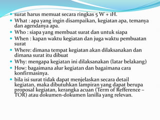  surat harus memuat secara ringkas 5 W + 1H.
 What : apa yang ingin disampaikan, kegiatan apa, temanya
dan agendanya apa.
 Who : siapa yang membuat surat dan untuk siapa
 When : kapan waktu kegiatan dan juga waktu pembuatan
surat
 Where: dimana tempat kegiatan akan dilaksanakan dan
dimana surat itu dibuat
 Why: mengapa kegiatan ini dilaksanakan (latar belakang)
 How: bagaimana alur kegiatan dan bagaimana cara
konfirmasinya.
 bila isi surat tidak dapat menjelaskan secara detail
kegiatan, maka dibutuhkan lampiran yang dapat berupa
proposal kegiatan, kerangka acuan (Term of Refference –
TOR) atau dokumen-dokumen lanilla yang relevan.
 
