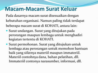 Macam-Macam Surat Keluar
Pada dasarnya macam surat disesuaikan dengan
kebutuhan organisasi. Namun paling tidak terdapat
beberapa macam surat di KOHATI, antara lain:
 Surat undangan. Surat yang ditujukan pada
perorangan maupun lembaga untuk menghadiri
kegiatan tertentu di KOHATI.
 Surat permohonan. Surat yang ditujukan untuk
lembaga atau perorangan untuk memohon bantuan
baik yang sifatnya materiil maupun immateriil.
Materiil contohnya dana, bahan pelatihan, dll.
Immateriil contonya narasumber, informasi, dll.
 