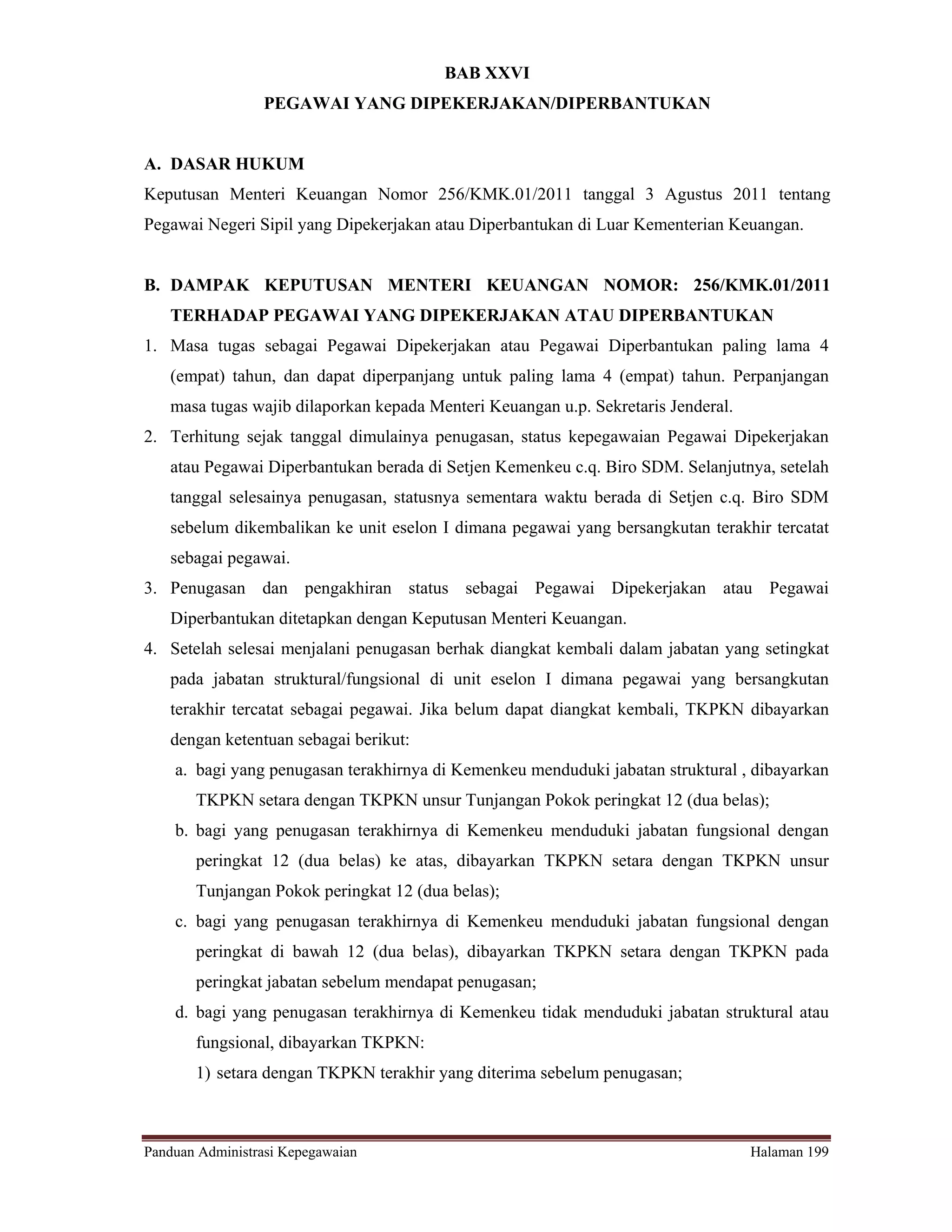 BAB XXVI
                 PEGAWAI YANG DIPEKERJAKAN/DIPERBANTUKAN


A. DASAR HUKUM
Keputusan Menteri Keuangan Nomor 256/KMK.01/2011 tanggal 3 Agustus 2011 tentang
Pegawai Negeri Sipil yang Dipekerjakan atau Diperbantukan di Luar Kementerian Keuangan.


B. DAMPAK KEPUTUSAN MENTERI KEUANGAN NOMOR: 256/KMK.01/2011
   TERHADAP PEGAWAI YANG DIPEKERJAKAN ATAU DIPERBANTUKAN
1. Masa tugas sebagai Pegawai Dipekerjakan atau Pegawai Diperbantukan paling lama 4
   (empat) tahun, dan dapat diperpanjang untuk paling lama 4 (empat) tahun. Perpanjangan
   masa tugas wajib dilaporkan kepada Menteri Keuangan u.p. Sekretaris Jenderal.
2. Terhitung sejak tanggal dimulainya penugasan, status kepegawaian Pegawai Dipekerjakan
   atau Pegawai Diperbantukan berada di Setjen Kemenkeu c.q. Biro SDM. Selanjutnya, setelah
   tanggal selesainya penugasan, statusnya sementara waktu berada di Setjen c.q. Biro SDM
   sebelum dikembalikan ke unit eselon I dimana pegawai yang bersangkutan terakhir tercatat
   sebagai pegawai.
3. Penugasan dan pengakhiran status sebagai Pegawai Dipekerjakan atau Pegawai
   Diperbantukan ditetapkan dengan Keputusan Menteri Keuangan.
4. Setelah selesai menjalani penugasan berhak diangkat kembali dalam jabatan yang setingkat
   pada jabatan struktural/fungsional di unit eselon I dimana pegawai yang bersangkutan
   terakhir tercatat sebagai pegawai. Jika belum dapat diangkat kembali, TKPKN dibayarkan
   dengan ketentuan sebagai berikut:
    a. bagi yang penugasan terakhirnya di Kemenkeu menduduki jabatan struktural , dibayarkan
       TKPKN setara dengan TKPKN unsur Tunjangan Pokok peringkat 12 (dua belas);
    b. bagi yang penugasan terakhirnya di Kemenkeu menduduki jabatan fungsional dengan
       peringkat 12 (dua belas) ke atas, dibayarkan TKPKN setara dengan TKPKN unsur
       Tunjangan Pokok peringkat 12 (dua belas);
    c. bagi yang penugasan terakhirnya di Kemenkeu menduduki jabatan fungsional dengan
       peringkat di bawah 12 (dua belas), dibayarkan TKPKN setara dengan TKPKN pada
       peringkat jabatan sebelum mendapat penugasan;
    d. bagi yang penugasan terakhirnya di Kemenkeu tidak menduduki jabatan struktural atau
       fungsional, dibayarkan TKPKN:
       1) setara dengan TKPKN terakhir yang diterima sebelum penugasan;



Panduan Administrasi Kepegawaian                                                   Halaman 199
 