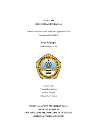 MAKALAH
ADMINISTRASI KESISWAAN
Makalah ini disusun untuk memenuhi tugas mata kuliah
“Administrasi Pendidikan”
Dosen Pengampu:
Poppy Rahman, M. Pd
Disusun Oleh:
Taupiq Dian Saputra
Iradatus Sakinah
Hafidzul Amri Salasin
PRODI MANAJEMEN PENDIDIKAN ISLAM
FAKULTAS TARBIYAH
UNIVERSITAS ISLAM ZAINUL HASAN GENGGONG
KRAKSAAN-PROBOLINGGO-2023
 