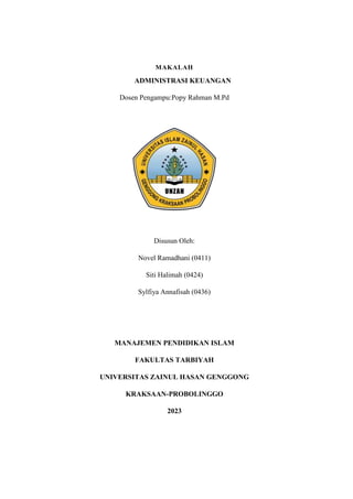 MAKALAH
ADMINISTRASI KEUANGAN
Dosen Pengampu:Popy Rahman M.Pd
Disusun Oleh:
Novel Ramadhani (0411)
Siti Halimah (0424)
Sylfiya Annafisah (0436)
MANAJEMEN PENDIDIKAN ISLAM
FAKULTAS TARBIYAH
UNIVERSITAS ZAINUL HASAN GENGGONG
KRAKSAAN-PROBOLINGGO
2023
 