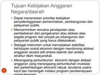Tujuan Kebijakan Anggaran
Negara/daerah
10
 Dapat menentukan prioritas kebijakan
penyelenbggaraan pemerintahan, pembangunan dan
pelayanan publik;
 Mencerminkan rencana pendapatan atau
pembebanan dan pengeluaran atau alokasi atas
segala program dan proyek pe,mbangunan dan
pelayanan publik yang harus dilakanakan;
 Sebagai instrumen untuk menciptakan stabilitas
kehidupan sosial ekonomi dengan mendorong alokasi
anggaran secara adil antara daerah dan antara
struktur dlam masyarakat.
 Merangsang pertumbuhan ekonomi dengan alokasi
anggaran yang merangsang pertumbuhan investasi
dan perkembangan ekonomi rakyat, terutama usaha
kecil dan menengah melalui program pemberdayaan
 