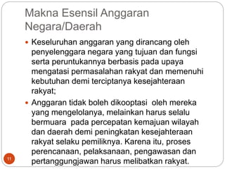 Makna Esensil Anggaran
Negara/Daerah
11
 Keseluruhan anggaran yang dirancang oleh
penyelenggara negara yang tujuan dan fungsi
serta peruntukannya berbasis pada upaya
mengatasi permasalahan rakyat dan memenuhi
kebutuhan demi terciptanya kesejahteraan
rakyat;
 Anggaran tidak boleh dikooptasi oleh mereka
yang mengelolanya, melainkan harus selalu
bermuara pada percepatan kemajuan wilayah
dan daerah demi peningkatan kesejahteraan
rakyat selaku pemiliknya. Karena itu, proses
perencanaan, pelaksanaan, pengawasan dan
pertanggungjawan harus melibatkan rakyat.
 
