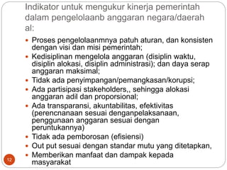 Indikator untuk mengukur kinerja pemerintah
dalam pengelolaanb anggaran negara/daerah
al:
12
 Proses pengelolaanmnya patuh aturan, dan konsisten
dengan visi dan misi pemerintah;
 Kedisiplinan mengelola anggaran (disiplin waktu,
disiplin alokasi, disiplin administrasi); dan daya serap
anggaran maksimal;
 Tidak ada penyimpangan/pemangkasan/korupsi;
 Ada partisipasi stakeholders,, sehingga alokasi
anggaran adil dan proporsional;
 Ada transparansi, akuntabilitas, efektivitas
(perencnanaan sesuai denganpelaksanaan,
penggunaan anggaran sesuai dengan
peruntukannya)
 Tidak ada pemborosan (efisiensi)
 Out put sesuai dengan standar mutu yang ditetapkan,
 Memberikan manfaat dan dampak kepada
masyarakat
 
