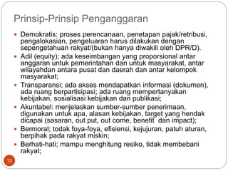 Prinsip-Prinsip Penganggaran
13
 Demokratis: proses perencanaan, penetapan pajak/retribusi,
pengalokasian, pengeluaran harus dilakukan dengan
sepengetahuan rakyat/(bukan hanya diwakili oleh DPR/D).
 Adil (equity); ada keseimbangan yang proporsional antar
anggaran untuk pemerintahan dan untuk masyarakat, antar
wilayahdan antara pusat dan daerah dan antar kelompok
masyarakat;
 Transparansi; ada akses mendapatkan informasi (dokumen),
ada ruang berpartisipasi; ada ruang mempertanyakan
kebijakan, sosialisasi kebijakan dan publikasi;
 Akuntabel: menjelaskan sumber-sumber penerimaan,
digunakan untuk apa, alasan kebijakan, target yang hendak
dicapai (sasaran, out put, out come, benefit dan impact);
 Bermoral; todak foya-foya, efisiensi, kejujuran, patuh aturan,
berpihak pada rakyat miskin;
 Berhati-hati; mampu menghitung resiko, tidak membebani
rakyat;
 
