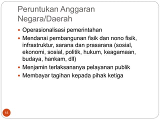 Peruntukan Anggaran
Negara/Daerah
15
 Operasionalisasi pemerintahan
 Mendanai pembangunan fisik dan nono fisik,
infrastruktur, sarana dan prasarana (sosial,
ekonomi, sosial, politik, hukum, keagamaan,
budaya, hankam, dll)
 Menjamin terlaksananya pelayanan publik
 Membayar tagihan kepada pihak ketiga
 