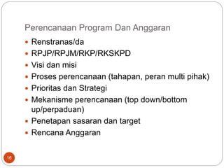 Perencanaan Program Dan Anggaran
16
 Renstranas/da
 RPJP/RPJM/RKP/RKSKPD
 Visi dan misi
 Proses perencanaan (tahapan, peran multi pihak)
 Prioritas dan Strategi
 Mekanisme perencanaan (top down/bottom
up/perpaduan)
 Penetapan sasaran dan target
 Rencana Anggaran
 