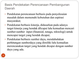 18
Basis Pendekatan Perencanaan Pembangunan
Daerah
• Pendekatan perencanaan berbasis pada penyelesaian
masalah dalam memenuhi kebutuhan dan aspirasi
masyarakat;
• Pendekatan berbasis kinerja, didasarkan pada adanya
target kinerja yang hendak dficapai lalu kemudian mencari
sumber-sumber input (finansial, tenaga, teknologi) untuk
mencapai target yang hendak dicapai;
• Pendekatan berbasis sumber daya, mendahulukan
perhitungan sumberdaya yang dimiliki lalu kemudian
merencanakan target yang hendak dicapai dengan sumber
daya yang ada.
 