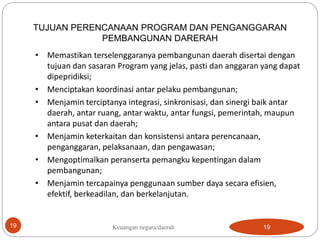 19
TUJUAN PERENCANAAN PROGRAM DAN PENGANGGARAN
PEMBANGUNAN DARERAH
• Memastikan terselenggaranya pembangunan daerah disertai dengan
tujuan dan sasaran Program yang jelas, pasti dan anggaran yang dapat
dipepridiksi;
• Menciptakan koordinasi antar pelaku pembangunan;
• Menjamin terciptanya integrasi, sinkronisasi, dan sinergi baik antar
daerah, antar ruang, antar waktu, antar fungsi, pemerintah, maupun
antara pusat dan daerah;
• Menjamin keterkaitan dan konsistensi antara perencanaan,
penganggaran, pelaksanaan, dan pengawasan;
• Mengoptimalkan peranserta pemangku kepentingan dalam
pembangunan;
• Menjamin tercapainya penggunaan sumber daya secara efisien,
efektif, berkeadilan, dan berkelanjutan.
19
Keuangan negara/daerah
 
