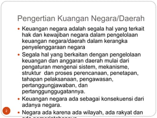 Pengertian Kuangan Negara/Daerah
2
 Keuangan negara adalah segala hal yang terkait
hak dan kewajiban negara dalam pengelolaan
keuangan negara/daerah dalam kerangka
penyelenggaraan negara
 Segala hal yang berkaitan dengan pengelolaan
keuangan dan anggaran daerah mulai dari
pengaturan mengenai sistem, mekanisme,
struktur dan proses perencanaan, penetapan,
tahapan pelaksanaan, pengawasan,
pertanggungjawaban, dan
pertanggunggugatannya.
 Keuangan negara ada sebagai konsekuensi dari
adanya negara.
 Negara ada karena ada wilayah, ada rakyat dan
 
