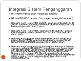 Integrasi Sistem Penganggaran
20
 RPJPN/RPJPD 20 tahun (visi jangka panjang)
 RPJMN/RPJMD 5 tahunan (Visi jangka menengah 5 tahunan)
 Rencana Kerja Pemerintah Daerah, selanjutnya disebut RKPD,
adalah dokumen perencanaan daerah provinsi, kabupaten, dan
kota untuk periode 1 (satu) tahun.
 Rencana Kerja Pemerintah, selanjutnya disebut RKP, adalah
dokumen perencanaan pemerintah nasipnal untuk periode 1
(satu) tahun.
 Rencana Kerja Satuan Kerja Perangkat Daerah, selanjutnya
disebut Renja SKPD, adalah dokumen perencanaan Satuan
Kerja Perangkat Daerah untuk periode 1 (satu) tahun.
 Rencana Kerja dan Anggaran Satuan Kerja Perangkat Daerah,
selanjutnya disebut RKA SKPD, adalah dokumen perencanaan
dan penganggaran yang berisi program dan kegiatan Satuan
Kerja Perangkat Daerah yang merupakan penjabaran dari
Rencana Kerja Pemerintah Daerah dan rencana strategis
Satuan Kerja Perangkat Daerah yang bersangkutan dalam satu
tahun anggaran, serta anggaran yang diperlukan untuk
melaksanakannya.
 