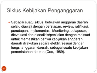 Siklus Kebijakan Penganggaran
22
 Sebagai suatu siklus, kebijakan anggaran daerah
selalu diawali dengan persiapan, review, ratifikasi,
penetapan, implementasi, Monitoring, pelaporan,
dievaluasi dan dianalisis/penilaian dengan maksud
untuk memastikan bahwa kebijakan anggaran
daerah dilakukan secara efektif, sesuai dengan
fungsi anggaran daerah, sebagai suatu kebijakan
pemerintahan daerah (Coe, 1989).
 