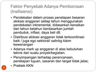 Faktor Penyebab Adanya Pemborosan
(Inefisiensi)
28
 Pendekatan dalam proses penetapan besaran
alokasi anggaran setiap tahun menggunakan
pendekatan inkremental, didasarkan kenaikan
dari tahun ketahun berdasarkan jumlah
penduduk, inflasi, daya beli dll;
 Distribusi alokasi anggaran tidak terkoordinasi
baik / juga ego sektoral/ salinbg klaim
kewenangan
 Adanya mark up anggaran di atas kebutuhan
teknis dari suatu proyek/kegiatan;
 Penyimpangan terhadap perencanaan,
penetapan tujuan, sasaran dan target tidak jelas;
 Praktek KKN
 