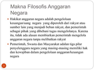 3
Makna Filosofis Anggaran
Negara
3
 Hakikat anggaran negara adalah pengelolaan
keuangan/uang negara yang diperoleh dari rakyat atau
sumber lain yang menjadi beban rakyat, dan pemerintah
sebagai pihak yang dibebani tugas mengelolanya. Karena
itu, tidak ada alasan membiarkan pemerintah mengelola
anggaran negara tanpa melibatkan rakyat
 Pemerintah, Swasta dan Masyarakat adalan tiga pilar
penyelenggara negara yang masing-masing memiliki hak
dan kewajiban dalam pengelolaan anggaran/keuangan
negara
 