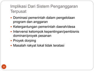 Implikasi Dari Sistem Penganggaran
Terpusat
30
 Dominasi pemerintah dalam pengelolaan
program dan anggaran
 Ketergantungan pemerintah daerah/desa
 Intervensi kelompok kepentingan/pembisnis
dominan/proyek pesanan
 Proyek dorping
 Masalah rakyat lokal tidak teratasi
 