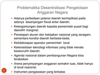 Problematika Desentralisasi Pengelolaan
Anggaran Negara
31
 Adanya perbedaan potensi daerah berimplikasi pada
adanya kesenjangan fiscal antar daerah;
 Ketergantungan daerah kepada pemerintah pusat bagi
daerahh marginal;
 Penetapan aturan dan kebijakan nasional yang seragam,
sementara kondisi daerah berbeda-beda;
 Ketidaksiapan aparatur pemerintah local
 Ketersediaan teknologi informasi yang tidak merata
keseluruhh daerah;
 Agenda nasional dalam pembangunan Negara bisa
terabaikan
 Arena penyimpangan anggaran semakin luas, tidak hanya
di level nasional;
 Instrumen pengawasan yang terbatas
 