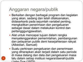 Anggaran negara/publik
4
 Berkaitan dengan berbagai program dan kegiatan
yang akan, sedang dan telah dilaksanakan,
didasarkanb pada sejumlah variabel penting,
mengkaitkan penerimaan dan pengeluaran
sebagai dasar dalam melakukan kontrol dan
pertangggungjawaban.
 Alat untuk mencapai tujuan dalam rangka
menyelenggarakan pemerintahan, pembangunan
dan pelayanan publik demi kesejahteraan rakyat
(Albedian, Samuel)
 Suatu perkiraan pengeluaran dan penerimaan
yang diharapkan akan terjadi dalam satu periode
di masa datang dan data dari pengeluaran masa
lalu dalam setiap institusi negara/daerah/publik
 