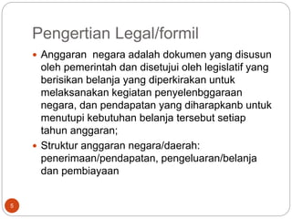 Pengertian Legal/formil
5
 Anggaran negara adalah dokumen yang disusun
oleh pemerintah dan disetujui oleh legislatif yang
berisikan belanja yang diperkirakan untuk
melaksanakan kegiatan penyelenbggaraan
negara, dan pendapatan yang diharapkanb untuk
menutupi kebutuhan belanja tersebut setiap
tahun anggaran;
 Struktur anggaran negara/daerah:
penerimaan/pendapatan, pengeluaran/belanja
dan pembiayaan
 