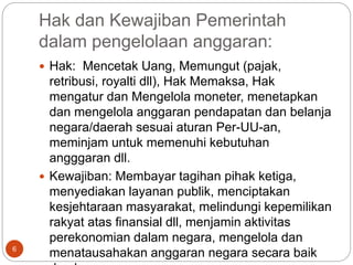 Hak dan Kewajiban Pemerintah
dalam pengelolaan anggaran:
6
 Hak: Mencetak Uang, Memungut (pajak,
retribusi, royalti dll), Hak Memaksa, Hak
mengatur dan Mengelola moneter, menetapkan
dan mengelola anggaran pendapatan dan belanja
negara/daerah sesuai aturan Per-UU-an,
meminjam untuk memenuhi kebutuhan
angggaran dll.
 Kewajiban: Membayar tagihan pihak ketiga,
menyediakan layanan publik, menciptakan
kesjehtaraan masyarakat, melindungi kepemilikan
rakyat atas finansial dll, menjamin aktivitas
perekonomian dalam negara, mengelola dan
menatausahakan anggaran negara secara baik
 