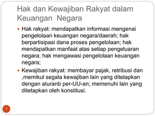 Hak dan Kewajiban Rakyat dalam
Keuangan Negara
7
 Hak rakyat: mendapatkan informasi mengenai
pengelolaan keuangan negara/daerah; hak
berpartisipasi dana proses pengelolaan; hak
mendapatkan manfaat atas setiap pengeluaran
negara; hak mengawasi pengelolaan keuangan
negara;
 Kewajiban rakyat: membayar pajak, retribusi dan
,memikul segala kewajiban lain yang ditetapkan
dengan aturanb per-UU-an; memenuhi lain yang
ditetapkan oleh konstitusi.
 