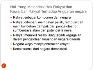 Hal Yang Melandasi Hak Rakyat dan
Kewajiban Rakyat Terhadap Anggaran negara
8
 Rakyat sebagai komponen dari negara
 Rakyat dibebani membayar pajak, retribusi dan
memikul beban dampak dari pengelolaanb
sumberdaya alam dan potenbsi lainnya;
 Rakyat memikul resiko jikaq terjadi kegagalan
dalam pengelolaan keuangan negara/daerah
 Negara wajib menyejahterakan rakyat;
 Konsekuensi dari negara demokrasi
 