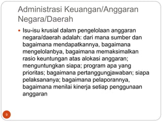 Administrasi Keuangan/Anggaran
Negara/Daerah
9
 Isu-isu krusial dalam pengelolaan anggaran
negara/daerah adalah: dari mana sumber dan
bagaimana mendapatkannya, bagaimana
mengelolanbya, bagaimana memaksimalkan
rasio keuntungan atas alokasi anggaran;
menguntungkan siapa; program apa yang
prioritas; bagaimana pertanggungjawaban; siapa
pelaksananya; bagaimana pelaporannya,
bagaimana menilai kinerja setiap penggunaan
anggaran
 