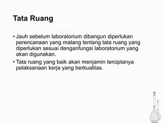 Tata Ruang
• Jauh sebelum laboratorium dibangun diperlukan
perencanaan yang matang tentang tata ruang yang
diperlukan sesuai denganfungsi laboratorium yang
akan digunakan.
• Tata ruang yang baik akan menjamin terciptanya
pelaksanaan kerja yang berkualitas.
 
